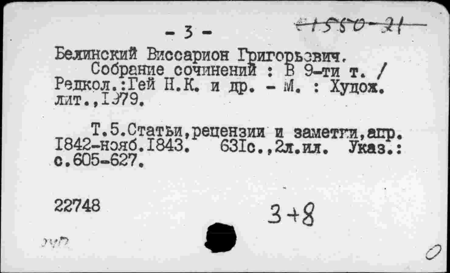 ﻿_ 3 -
Белинский Виссарион Григорьевич,
Собрание сочинении : В 9-ти т. / Редкол.:Гей Н.К. и др. - Ы. : Худож. лит., 1979.
™лт*5’9т$Ж»Рецензии и заметки,апр 1842-нояб.1843.	631с.,2л.ил.
с.605-627.
631с.,2л.ил. Указ.:
22748
?
3+8